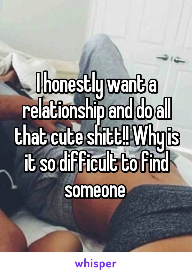 I honestly want a relationship and do all that cute shitt!! Why is it so difficult to find someone 