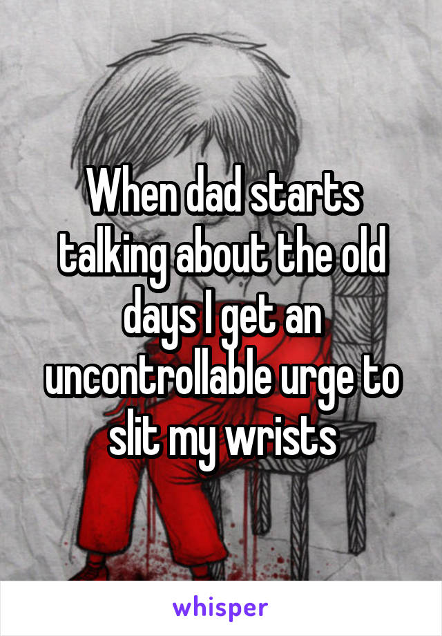 When dad starts talking about the old days I get an uncontrollable urge to slit my wrists