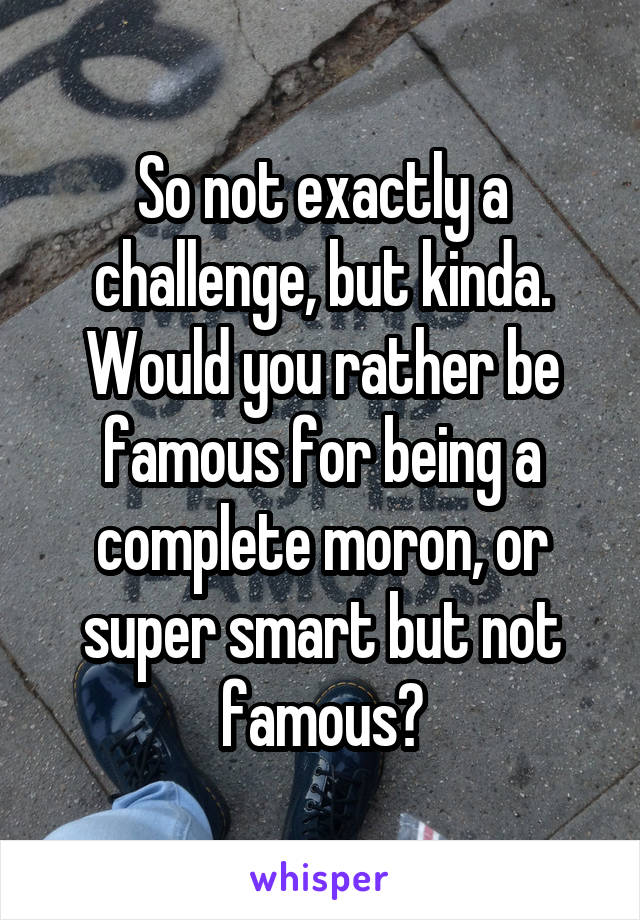 So not exactly a challenge, but kinda. Would you rather be famous for being a complete moron, or super smart but not famous?