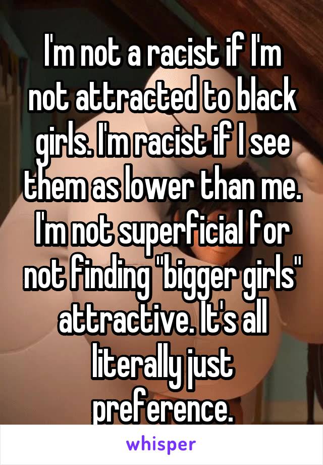 I'm not a racist if I'm not attracted to black girls. I'm racist if I see them as lower than me. I'm not superficial for not finding "bigger girls" attractive. It's all literally just preference.