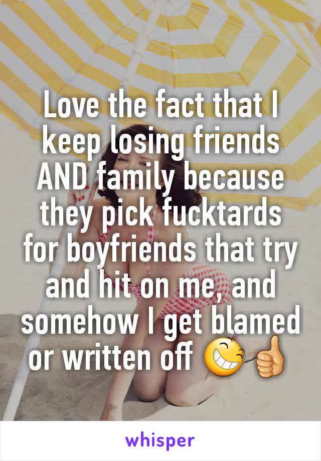 Love the fact that I keep losing friends AND family because they pick fucktards for boyfriends that try and hit on me, and somehow I get blamed or written off 😆👍