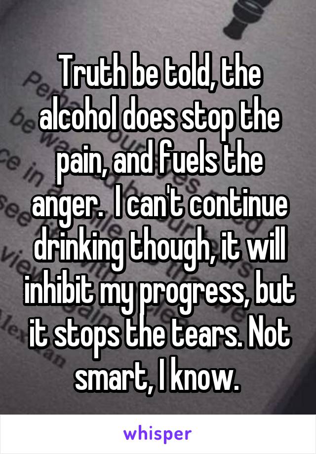 Truth be told, the alcohol does stop the pain, and fuels the anger.  I can't continue drinking though, it will inhibit my progress, but it stops the tears. Not smart, I know. 