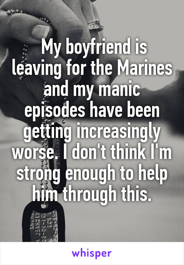  My boyfriend is leaving for the Marines and my manic episodes have been getting increasingly worse. I don't think I'm strong enough to help him through this.
