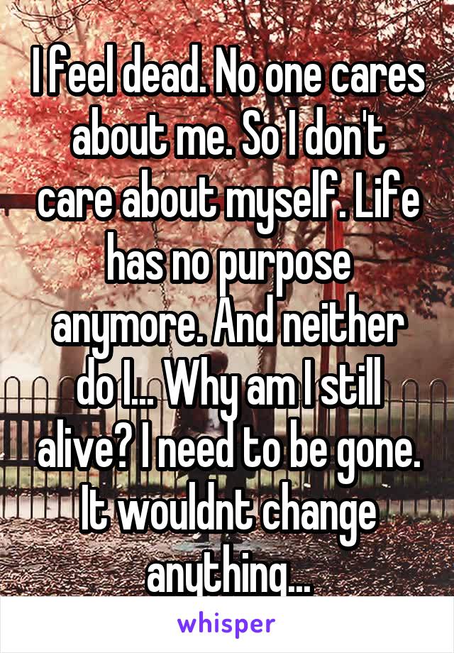 I feel dead. No one cares about me. So I don't care about myself. Life has no purpose anymore. And neither do I... Why am I still alive? I need to be gone. It wouldnt change anything...