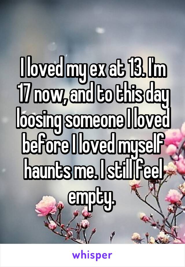 I loved my ex at 13. I'm 17 now, and to this day loosing someone I loved before I loved myself haunts me. I still feel empty. 