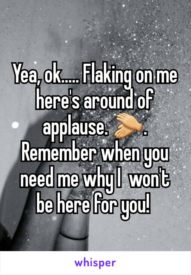 Yea, ok..... Flaking on me here's around of applause. 👏. Remember when you need me why I  won't be here for you! 