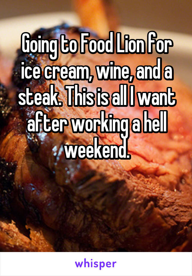 Going to Food Lion for ice cream, wine, and a steak. This is all I want after working a hell weekend.


