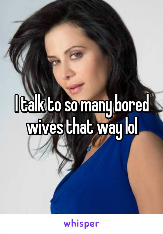 I talk to so many bored wives that way lol