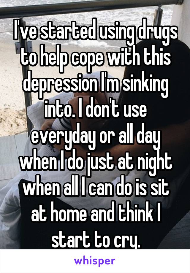 I've started using drugs to help cope with this depression I'm sinking into. I don't use everyday or all day when I do just at night when all I can do is sit at home and think I start to cry.