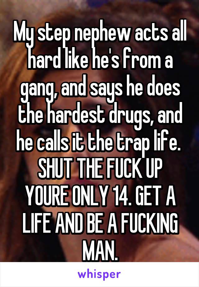 My step nephew acts all hard like he's from a gang, and says he does the hardest drugs, and he calls it the trap life. 
SHUT THE FUCK UP YOURE ONLY 14. GET A LIFE AND BE A FUCKING MAN.