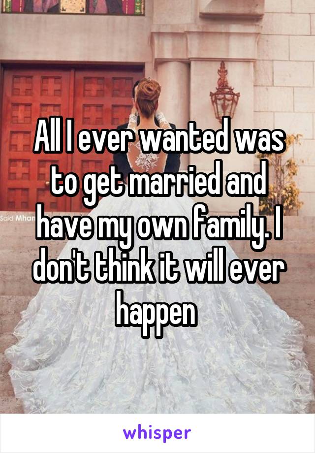 All I ever wanted was to get married and have my own family. I don't think it will ever happen 