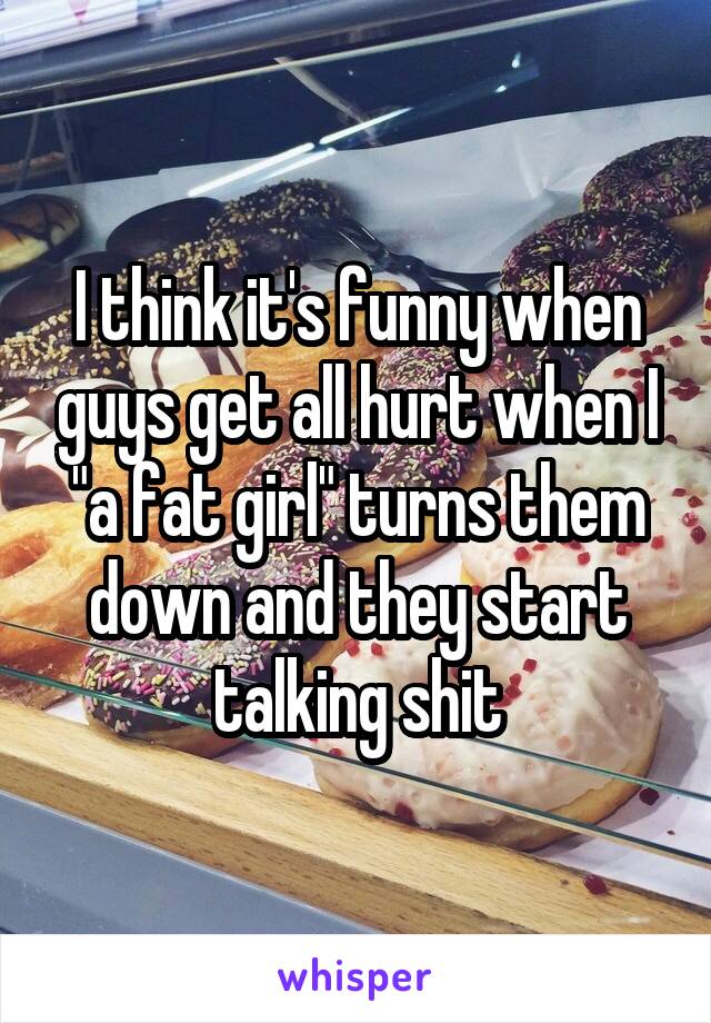 I think it's funny when guys get all hurt when I "a fat girl" turns them down and they start talking shit