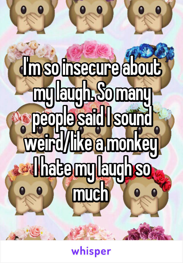 I'm so insecure about my laugh. So many people said I sound weird/like a monkey 
I hate my laugh so much 