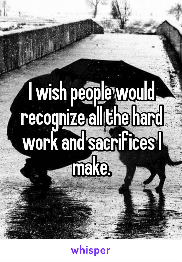 I wish people would recognize all the hard work and sacrifices I make.