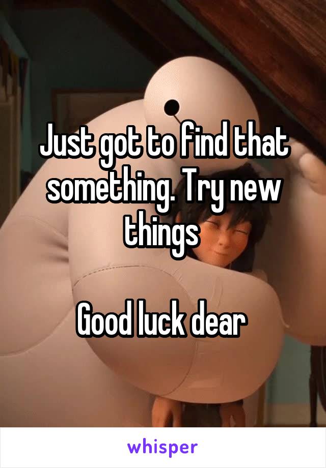 Just got to find that something. Try new things 

Good luck dear 