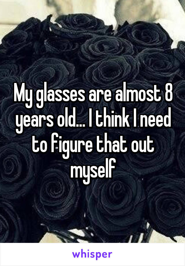 My glasses are almost 8 years old... I think I need to figure that out myself