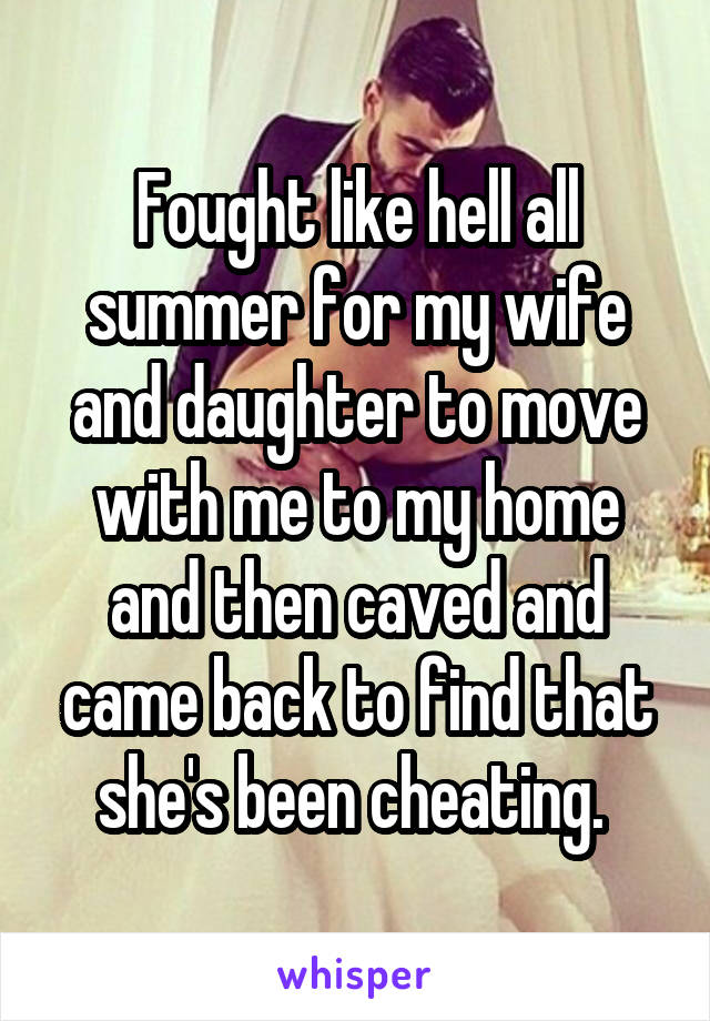 Fought like hell all summer for my wife and daughter to move with me to my home and then caved and came back to find that she's been cheating. 