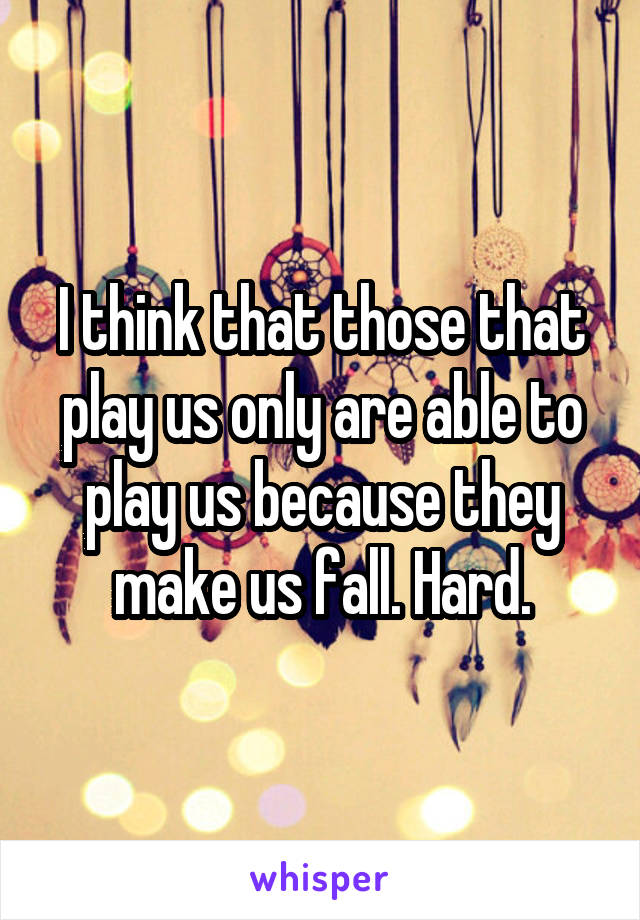 I think that those that play us only are able to play us because they make us fall. Hard.