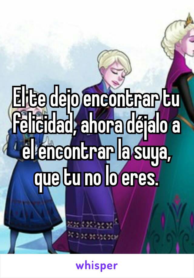 El te dejo encontrar tu felicidad, ahora déjalo a el encontrar la suya, que tu no lo eres.