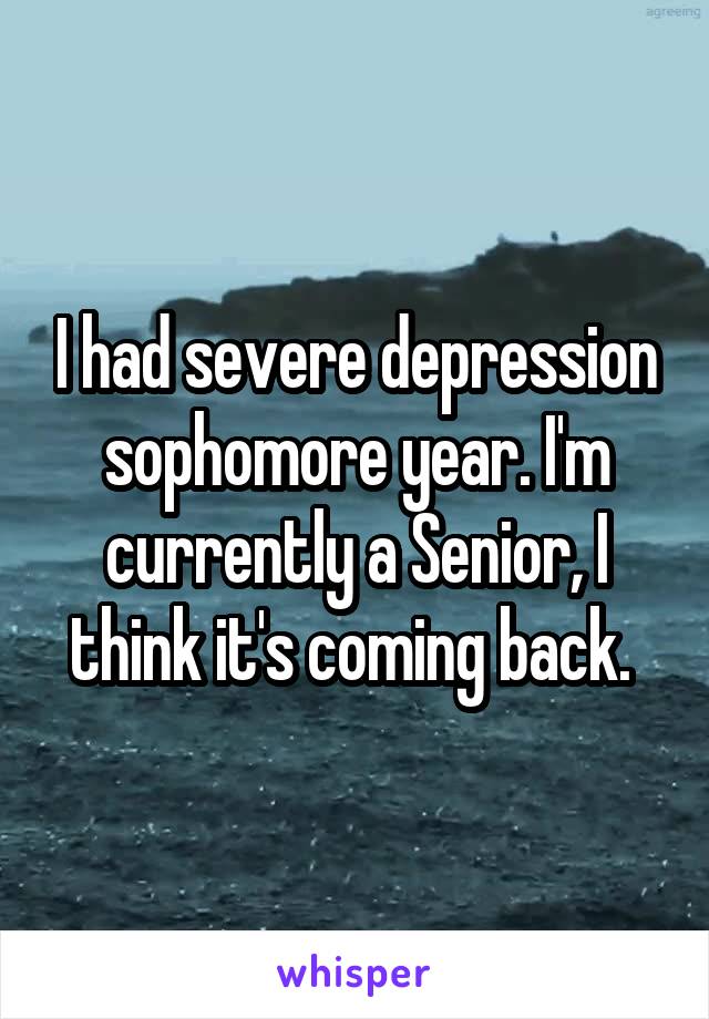 I had severe depression sophomore year. I'm currently a Senior, I think it's coming back. 