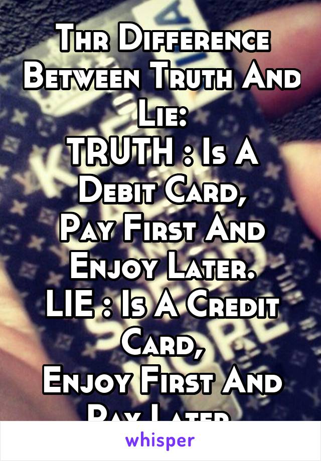 Thr Difference Between Truth And Lie:
TRUTH : Is A Debit Card,
Pay First And Enjoy Later.
LIE : Is A Credit Card,
Enjoy First And Pay Later.