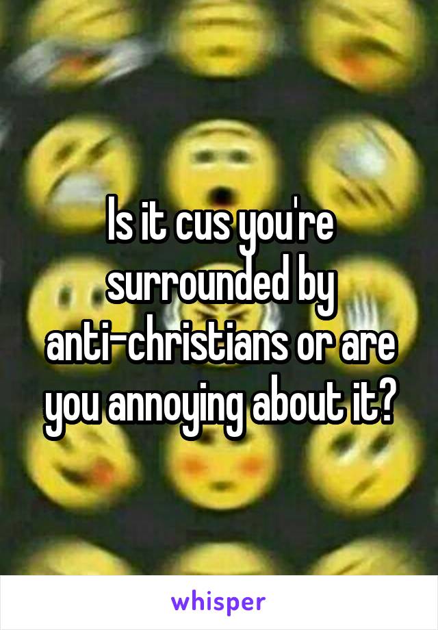 Is it cus you're surrounded by anti-christians or are you annoying about it?