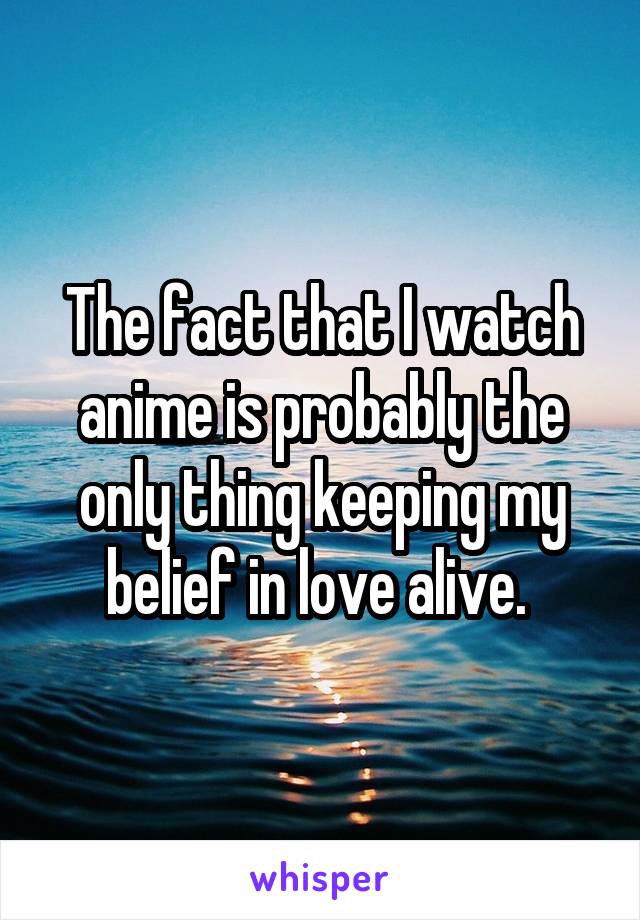 The fact that I watch anime is probably the only thing keeping my belief in love alive. 