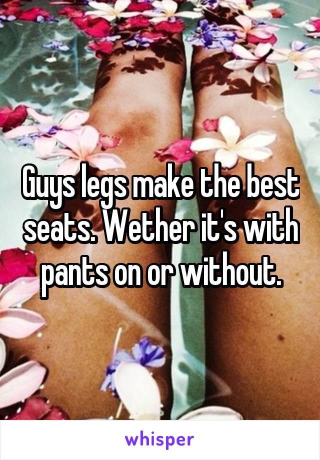 Guys legs make the best seats. Wether it's with pants on or without.