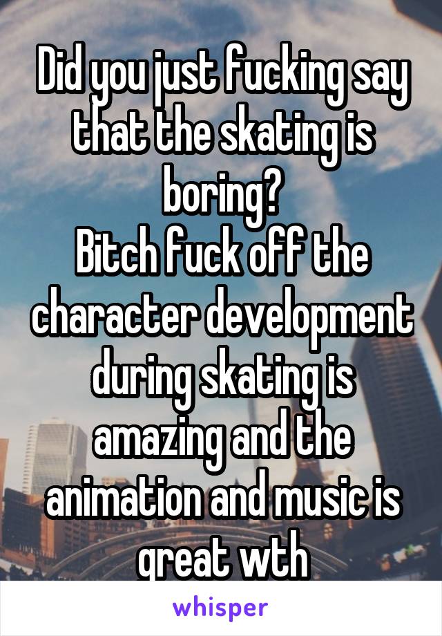 Did you just fucking say that the skating is boring?
Bitch fuck off the character development during skating is amazing and the animation and music is great wth