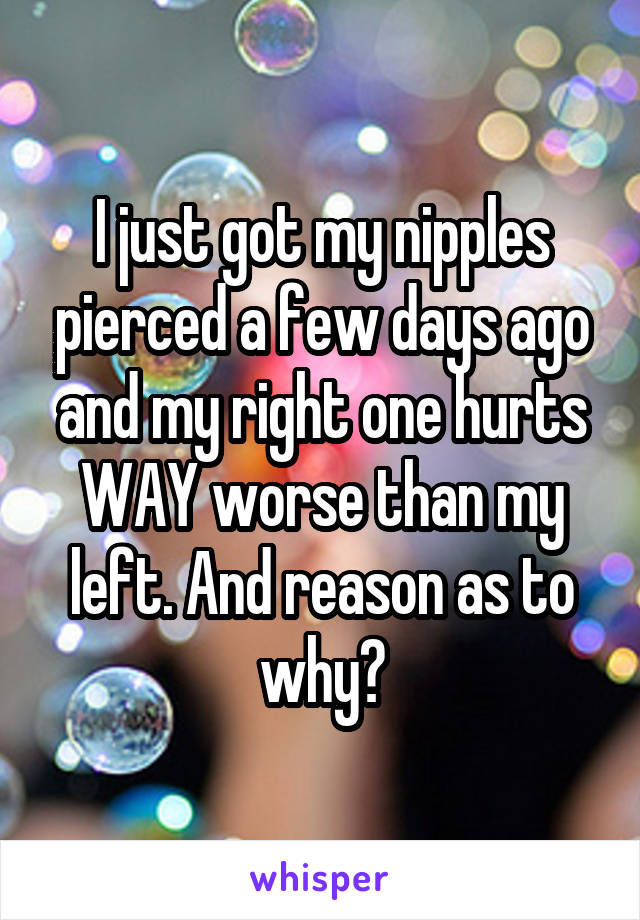 I just got my nipples pierced a few days ago and my right one hurts WAY worse than my left. And reason as to why?