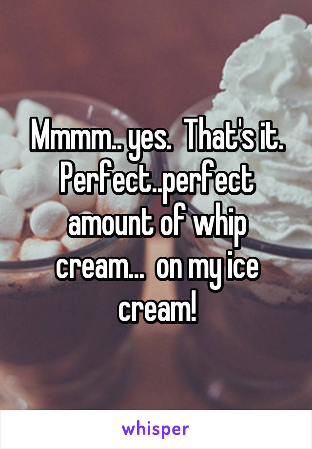 Mmmm.. yes.  That's it. Perfect..perfect amount of whip cream...  on my ice cream!