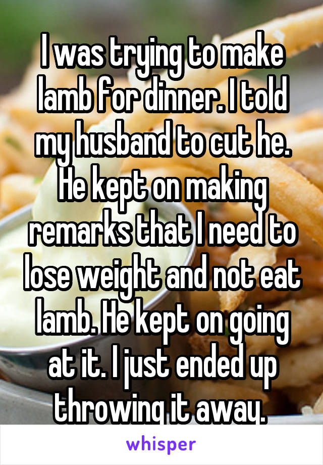 I was trying to make lamb for dinner. I told my husband to cut he. He kept on making remarks that I need to lose weight and not eat lamb. He kept on going at it. I just ended up throwing it away. 