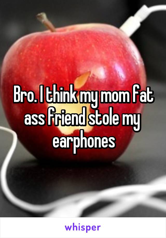 Bro. I think my mom fat ass friend stole my  earphones