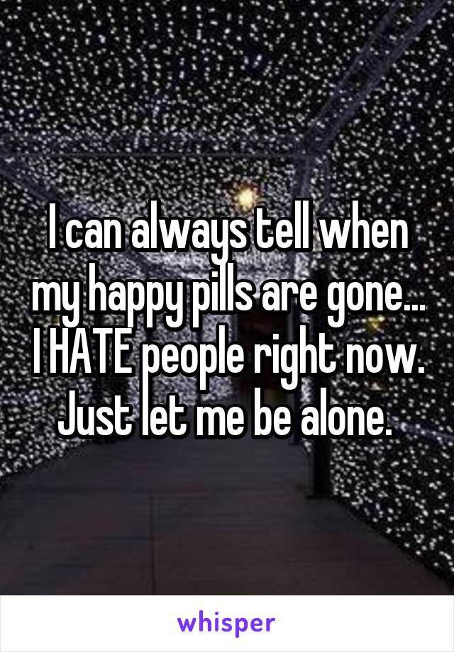 I can always tell when my happy pills are gone... I HATE people right now. Just let me be alone. 