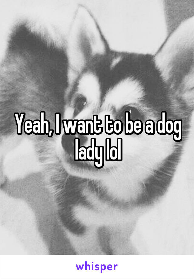 Yeah, I want to be a dog lady lol