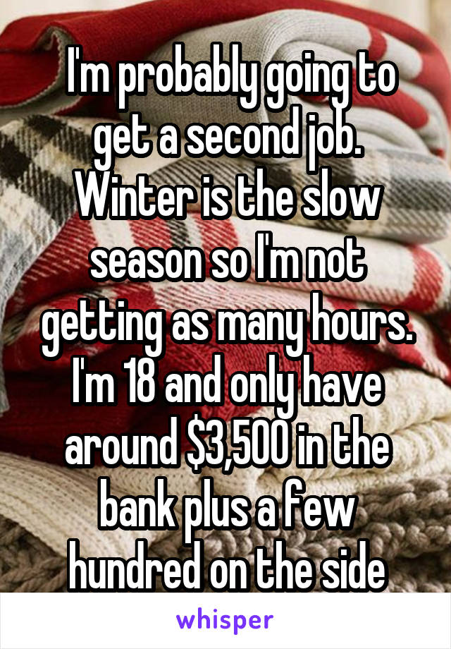  I'm probably going to get a second job. Winter is the slow season so I'm not getting as many hours. I'm 18 and only have around $3,500 in the bank plus a few hundred on the side