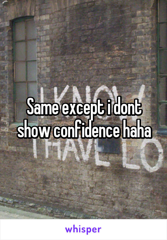 Same except i dont show confidence haha