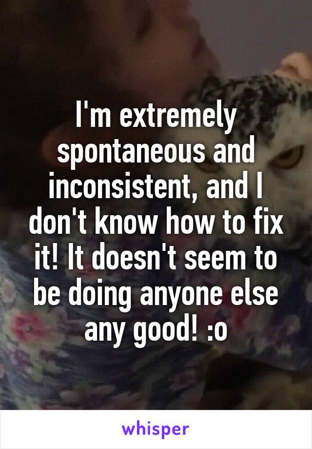 I'm extremely spontaneous and inconsistent, and I don't know how to fix it! It doesn't seem to be doing anyone else any good! :o