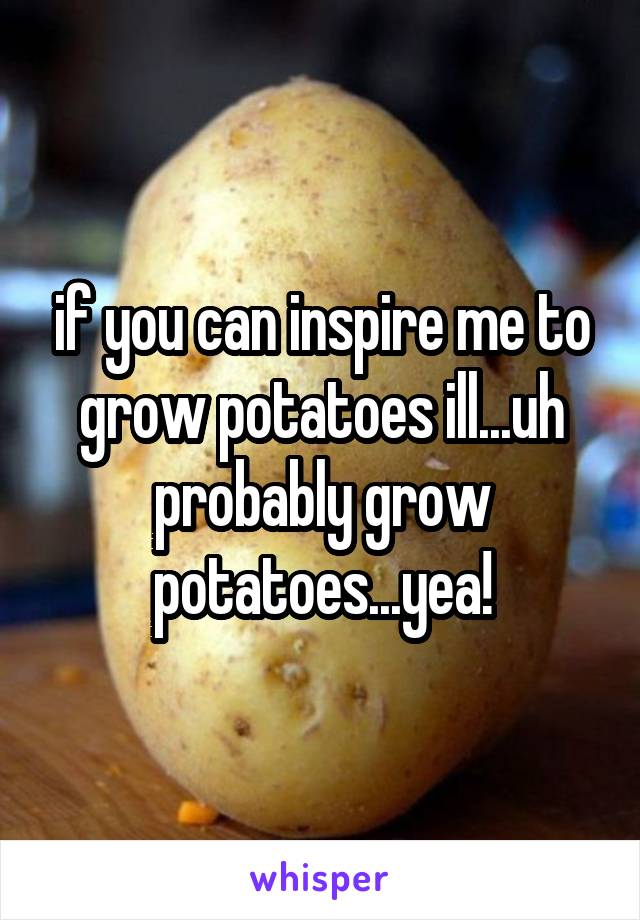 if you can inspire me to grow potatoes ill...uh probably grow potatoes...yea!