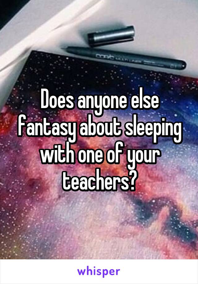 Does anyone else fantasy about sleeping with one of your teachers?