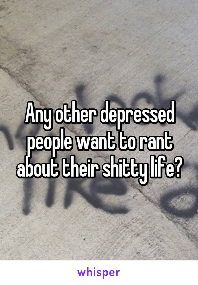 Any other depressed people want to rant about their shitty life?