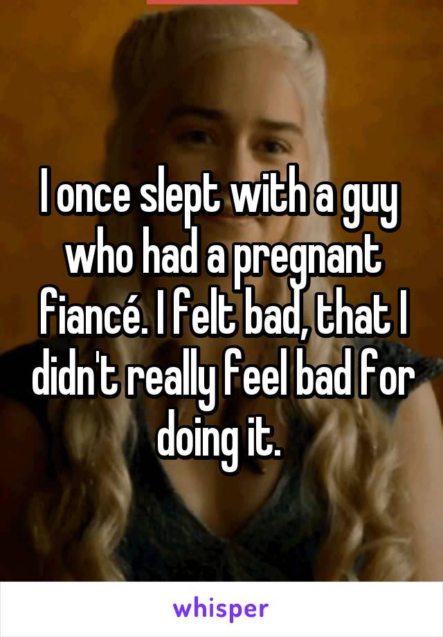 I once slept with a guy 
who had a pregnant fiancé. I felt bad, that I didn't really feel bad for doing it. 