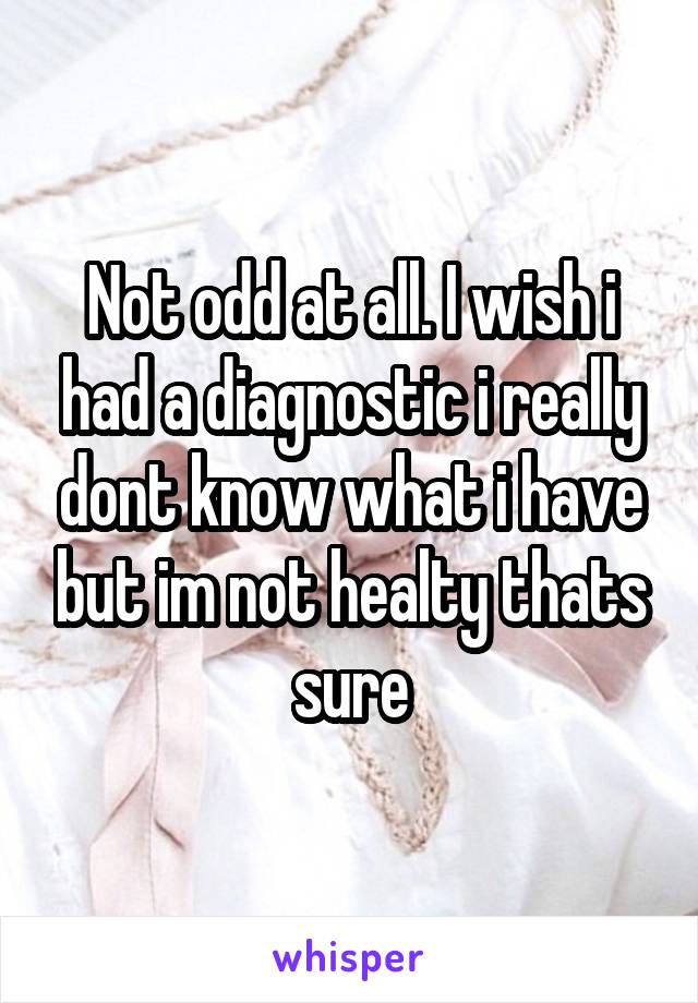 Not odd at all. I wish i had a diagnostic i really dont know what i have but im not healty thats sure