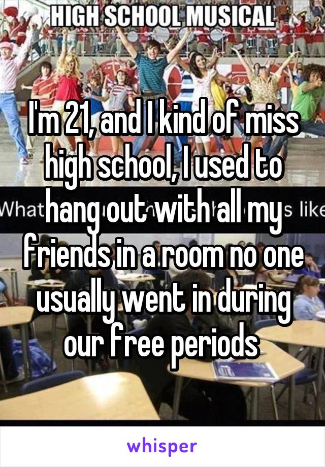 I'm 21, and I kind of miss high school, I used to hang out with all my friends in a room no one usually went in during our free periods 