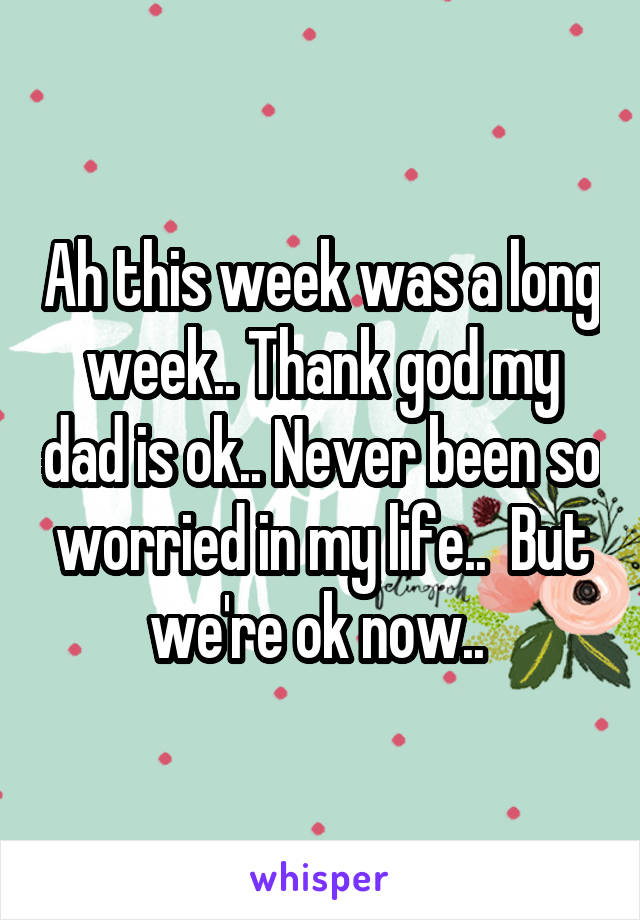 Ah this week was a long week.. Thank god my dad is ok.. Never been so worried in my life..  But we're ok now.. 