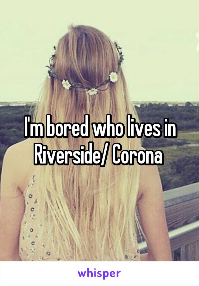 I'm bored who lives in Riverside/ Corona 