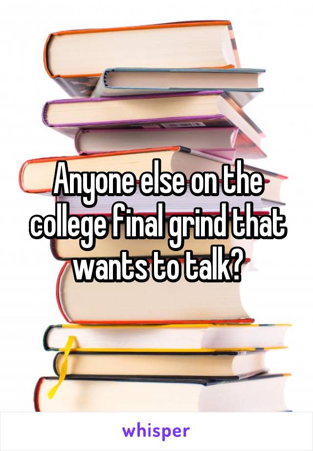 Anyone else on the college final grind that wants to talk?