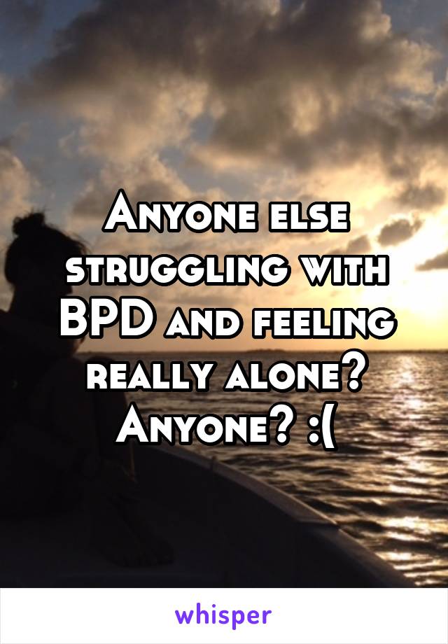 Anyone else struggling with BPD and feeling really alone? Anyone? :(