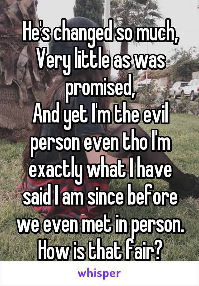 He's changed so much,
Very little as was promised,
And yet I'm the evil person even tho I'm exactly what I have said I am since before we even met in person.
How is that fair?