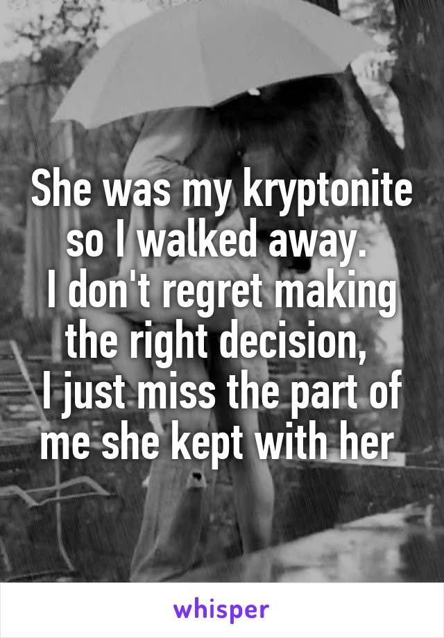 She was my kryptonite so I walked away. 
I don't regret making the right decision, 
I just miss the part of me she kept with her 